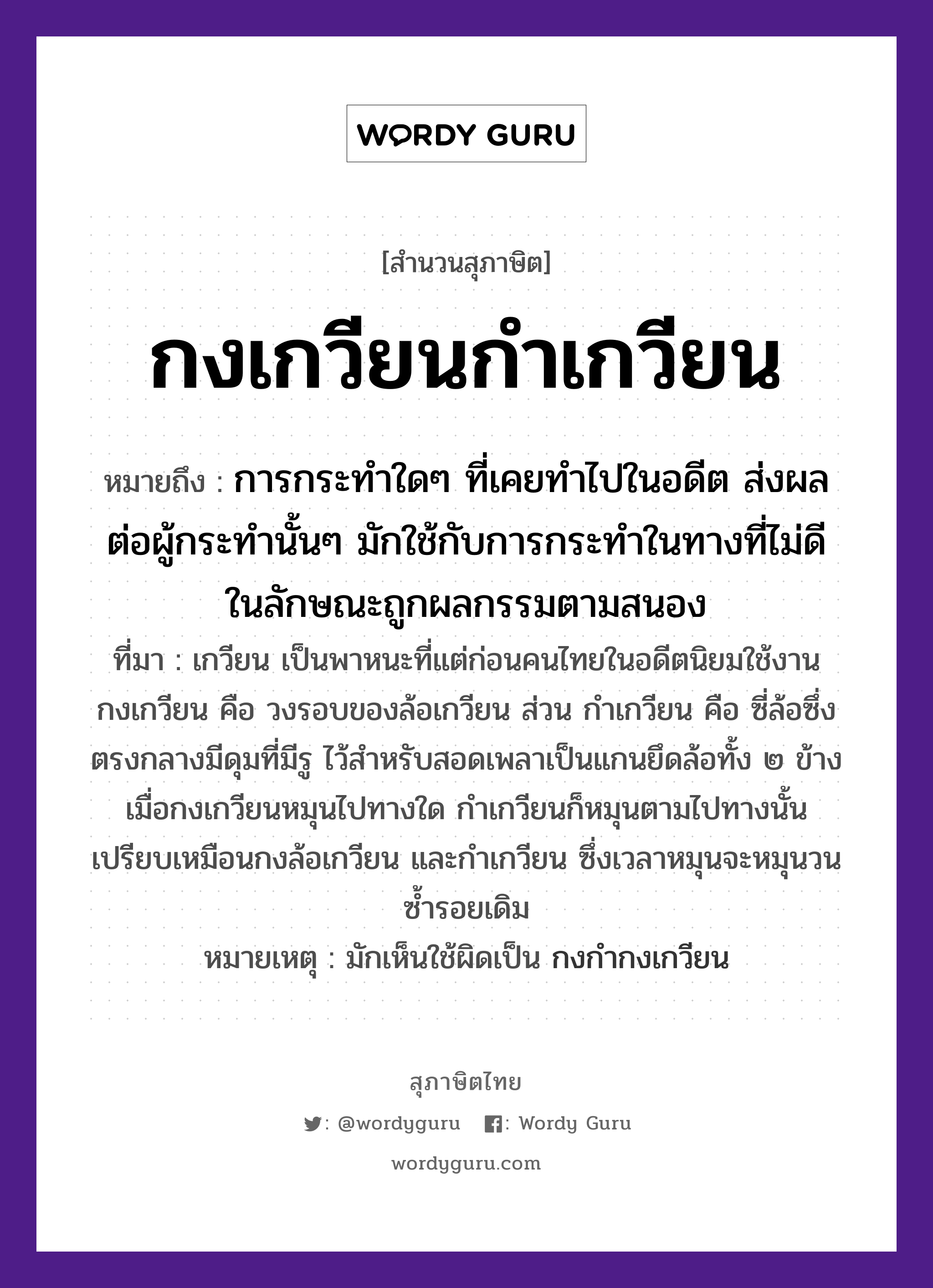 คำพังเพย: กงเกวียนกำเกวียน หมายถึงอะไร?, หมายถึง การกระทำใดๆ ที่เคยทำไปในอดีต ส่งผลต่อผู้กระทำนั้นๆ มักใช้กับการกระทำในทางที่ไม่ดี ในลักษณะถูกผลกรรมตามสนอง ที่มา เกวียน เป็นพาหนะที่แต่ก่อนคนไทยในอดีตนิยมใช้งาน กงเกวียน คือ วงรอบของล้อเกวียน ส่วน กำเกวียน คือ ซี่ล้อซึ่งตรงกลางมีดุมที่มีรู ไว้สำหรับสอดเพลาเป็นแกนยึดล้อทั้ง ๒ ข้าง เมื่อกงเกวียนหมุนไปทางใด กำเกวียนก็หมุนตามไปทางนั้น เปรียบเหมือนกงล้อเกวียน และกำเกวียน ซึ่งเวลาหมุนจะหมุนวนซ้ำรอยเดิม หมายเหตุ มักเห็นใช้ผิดเป็น กงกำกงเกวียน ยานพาหนะ เกวียน