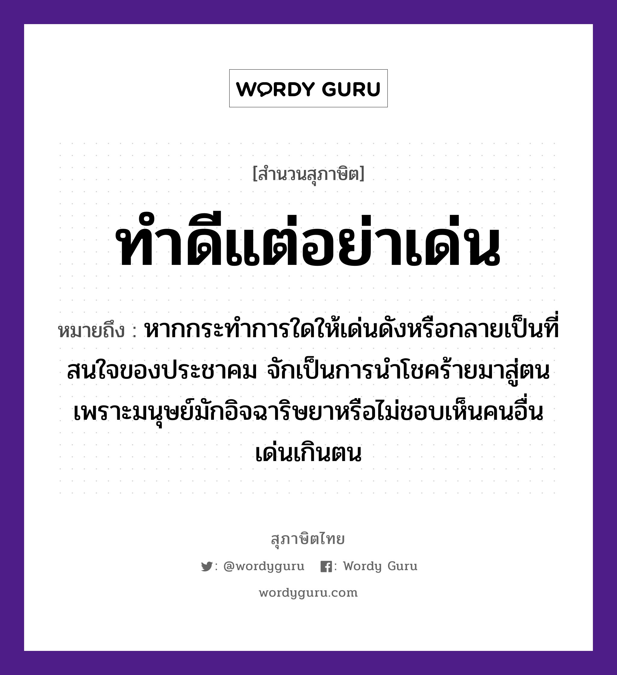 คำพังเพย: ทำดีแต่อย่าเด่น หมายถึงอะไร?, หมายถึง หากกระทำการใดให้เด่นดังหรือกลายเป็นที่สนใจของประชาคม จักเป็นการนำโชคร้ายมาสู่ตนเพราะมนุษย์มักอิจฉาริษยาหรือไม่ชอบเห็นคนอื่นเด่นเกินตน คำนาม คน อวัยวะ ใจ