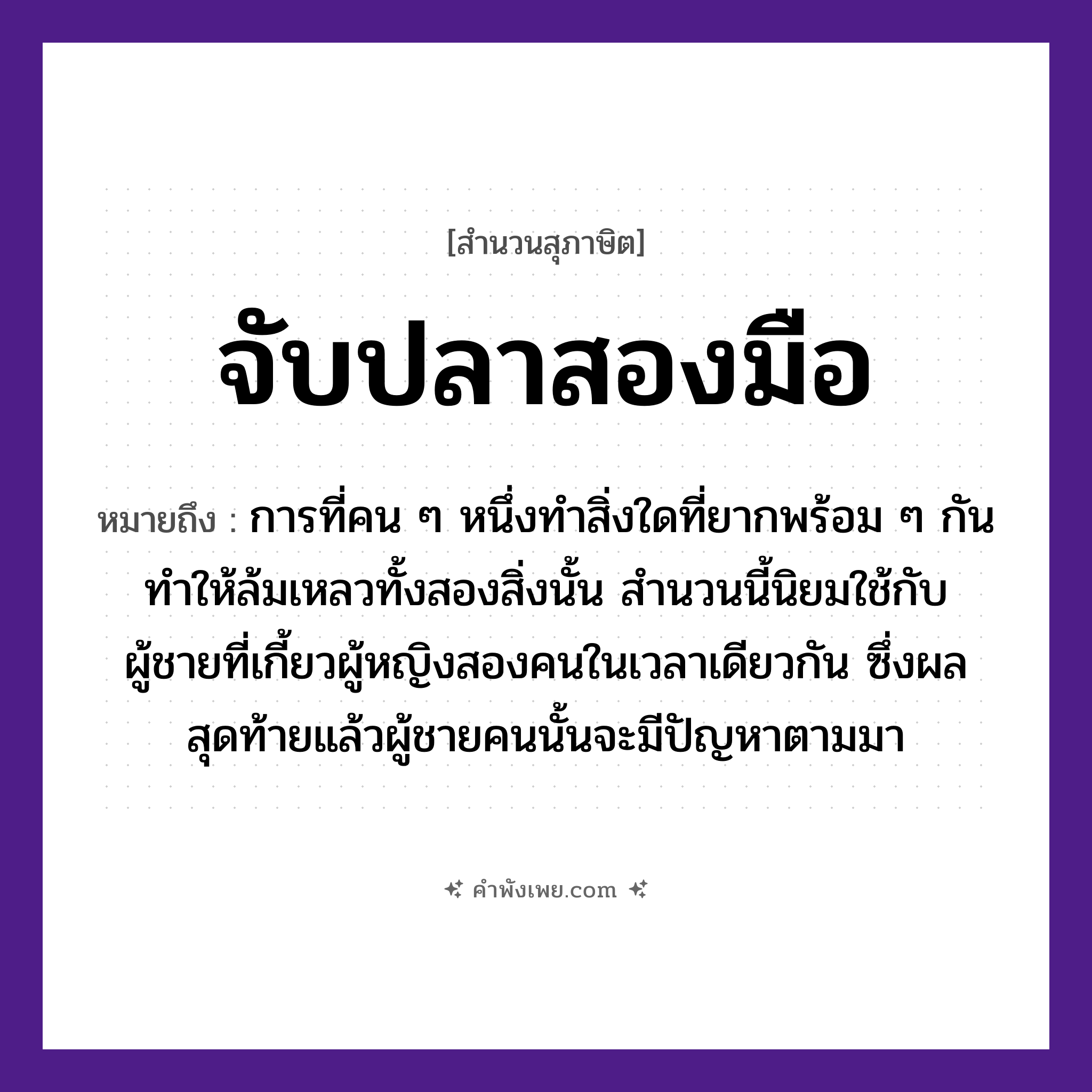 คำพังเพย: จับปลาสองมือ หมายถึงอะไร?, หมายถึง การที่คน ๆ หนึ่งทำสิ่งใดที่ยากพร้อม ๆ กัน ทำให้ล้มเหลวทั้งสองสิ่งนั้น สำนวนนี้นิยมใช้กับผู้ชายที่เกี้ยวผู้หญิงสองคนในเวลาเดียวกัน ซึ่งผลสุดท้ายแล้วผู้ชายคนนั้นจะมีปัญหาตามมา อวัยวะ มือ คำกริยา จับ คำนาม คน, ชาย, หญิง สัตว์ ปลา